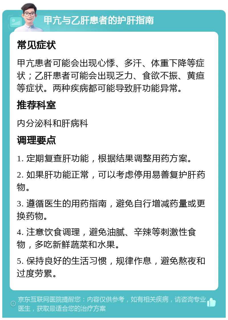 甲亢与乙肝患者的护肝指南 常见症状 甲亢患者可能会出现心悸、多汗、体重下降等症状；乙肝患者可能会出现乏力、食欲不振、黄疸等症状。两种疾病都可能导致肝功能异常。 推荐科室 内分泌科和肝病科 调理要点 1. 定期复查肝功能，根据结果调整用药方案。 2. 如果肝功能正常，可以考虑停用易善复护肝药物。 3. 遵循医生的用药指南，避免自行增减药量或更换药物。 4. 注意饮食调理，避免油腻、辛辣等刺激性食物，多吃新鲜蔬菜和水果。 5. 保持良好的生活习惯，规律作息，避免熬夜和过度劳累。