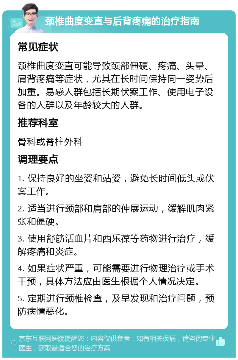 颈椎曲度变直与后背疼痛的治疗指南 常见症状 颈椎曲度变直可能导致颈部僵硬、疼痛、头晕、肩背疼痛等症状，尤其在长时间保持同一姿势后加重。易感人群包括长期伏案工作、使用电子设备的人群以及年龄较大的人群。 推荐科室 骨科或脊柱外科 调理要点 1. 保持良好的坐姿和站姿，避免长时间低头或伏案工作。 2. 适当进行颈部和肩部的伸展运动，缓解肌肉紧张和僵硬。 3. 使用舒筋活血片和西乐葆等药物进行治疗，缓解疼痛和炎症。 4. 如果症状严重，可能需要进行物理治疗或手术干预，具体方法应由医生根据个人情况决定。 5. 定期进行颈椎检查，及早发现和治疗问题，预防病情恶化。