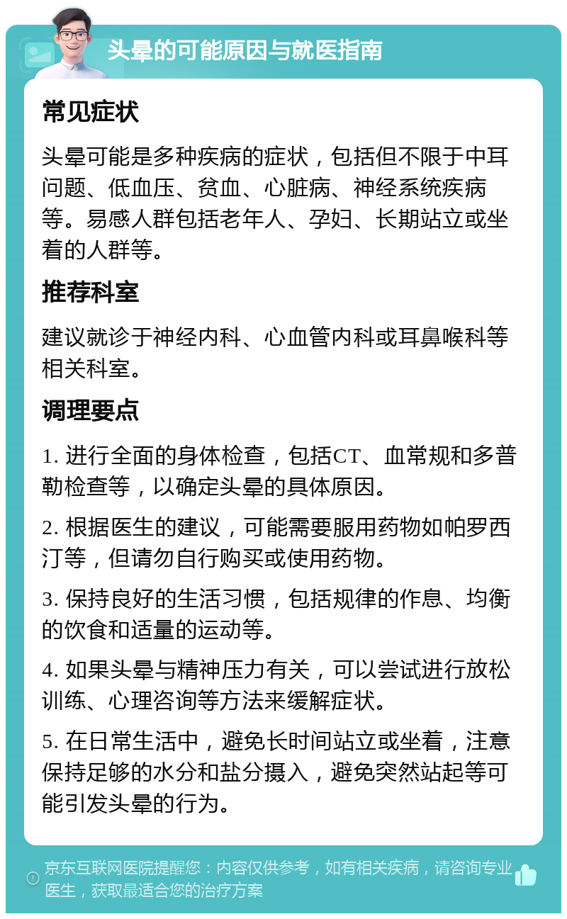 头晕的可能原因与就医指南 常见症状 头晕可能是多种疾病的症状，包括但不限于中耳问题、低血压、贫血、心脏病、神经系统疾病等。易感人群包括老年人、孕妇、长期站立或坐着的人群等。 推荐科室 建议就诊于神经内科、心血管内科或耳鼻喉科等相关科室。 调理要点 1. 进行全面的身体检查，包括CT、血常规和多普勒检查等，以确定头晕的具体原因。 2. 根据医生的建议，可能需要服用药物如帕罗西汀等，但请勿自行购买或使用药物。 3. 保持良好的生活习惯，包括规律的作息、均衡的饮食和适量的运动等。 4. 如果头晕与精神压力有关，可以尝试进行放松训练、心理咨询等方法来缓解症状。 5. 在日常生活中，避免长时间站立或坐着，注意保持足够的水分和盐分摄入，避免突然站起等可能引发头晕的行为。