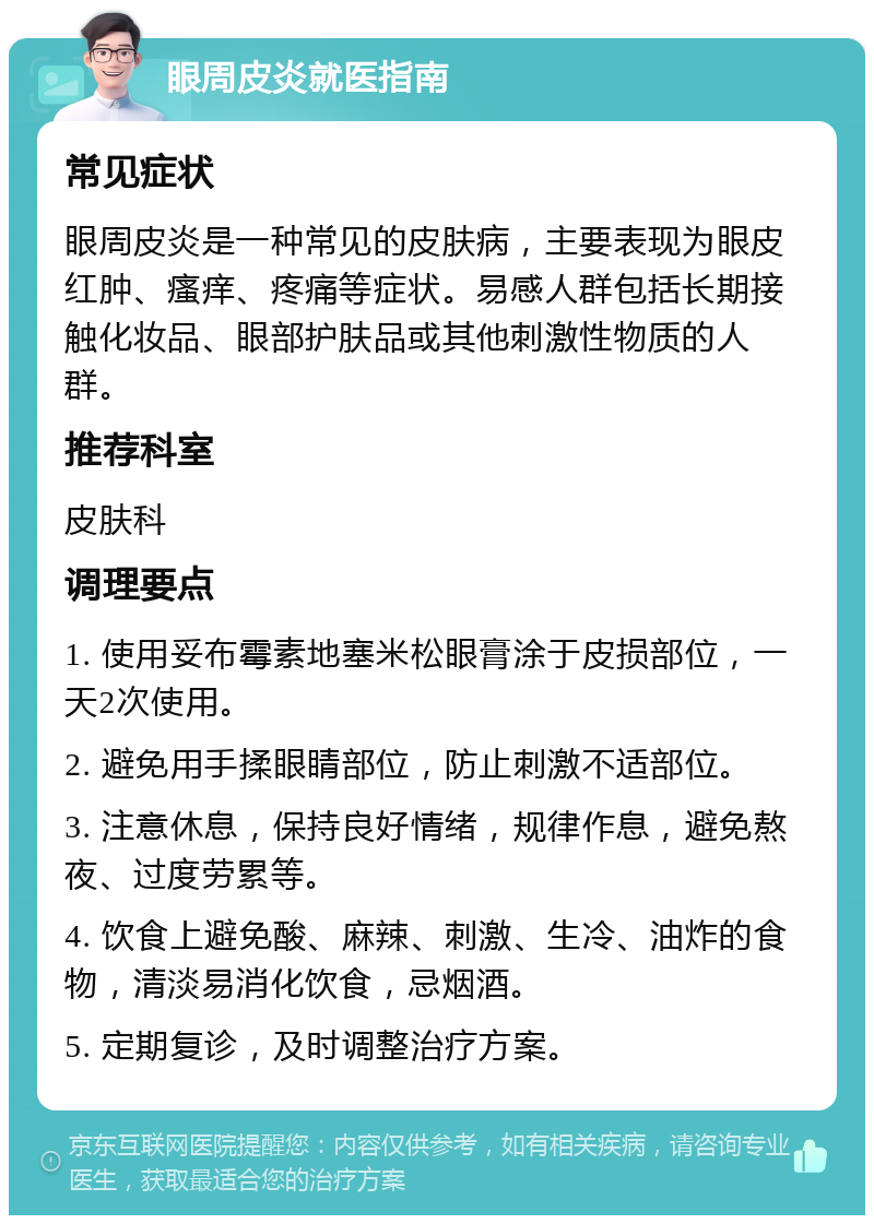 眼周皮炎就医指南 常见症状 眼周皮炎是一种常见的皮肤病，主要表现为眼皮红肿、瘙痒、疼痛等症状。易感人群包括长期接触化妆品、眼部护肤品或其他刺激性物质的人群。 推荐科室 皮肤科 调理要点 1. 使用妥布霉素地塞米松眼膏涂于皮损部位，一天2次使用。 2. 避免用手揉眼睛部位，防止刺激不适部位。 3. 注意休息，保持良好情绪，规律作息，避免熬夜、过度劳累等。 4. 饮食上避免酸、麻辣、刺激、生冷、油炸的食物，清淡易消化饮食，忌烟酒。 5. 定期复诊，及时调整治疗方案。