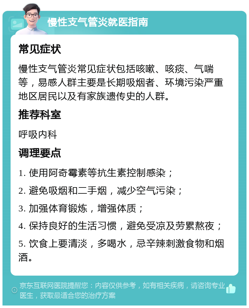 慢性支气管炎就医指南 常见症状 慢性支气管炎常见症状包括咳嗽、咳痰、气喘等，易感人群主要是长期吸烟者、环境污染严重地区居民以及有家族遗传史的人群。 推荐科室 呼吸内科 调理要点 1. 使用阿奇霉素等抗生素控制感染； 2. 避免吸烟和二手烟，减少空气污染； 3. 加强体育锻炼，增强体质； 4. 保持良好的生活习惯，避免受凉及劳累熬夜； 5. 饮食上要清淡，多喝水，忌辛辣刺激食物和烟酒。