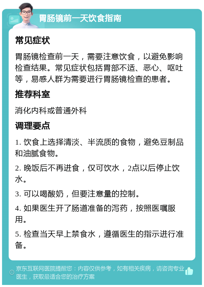 胃肠镜前一天饮食指南 常见症状 胃肠镜检查前一天，需要注意饮食，以避免影响检查结果。常见症状包括胃部不适、恶心、呕吐等，易感人群为需要进行胃肠镜检查的患者。 推荐科室 消化内科或普通外科 调理要点 1. 饮食上选择清淡、半流质的食物，避免豆制品和油腻食物。 2. 晚饭后不再进食，仅可饮水，2点以后停止饮水。 3. 可以喝酸奶，但要注意量的控制。 4. 如果医生开了肠道准备的泻药，按照医嘱服用。 5. 检查当天早上禁食水，遵循医生的指示进行准备。