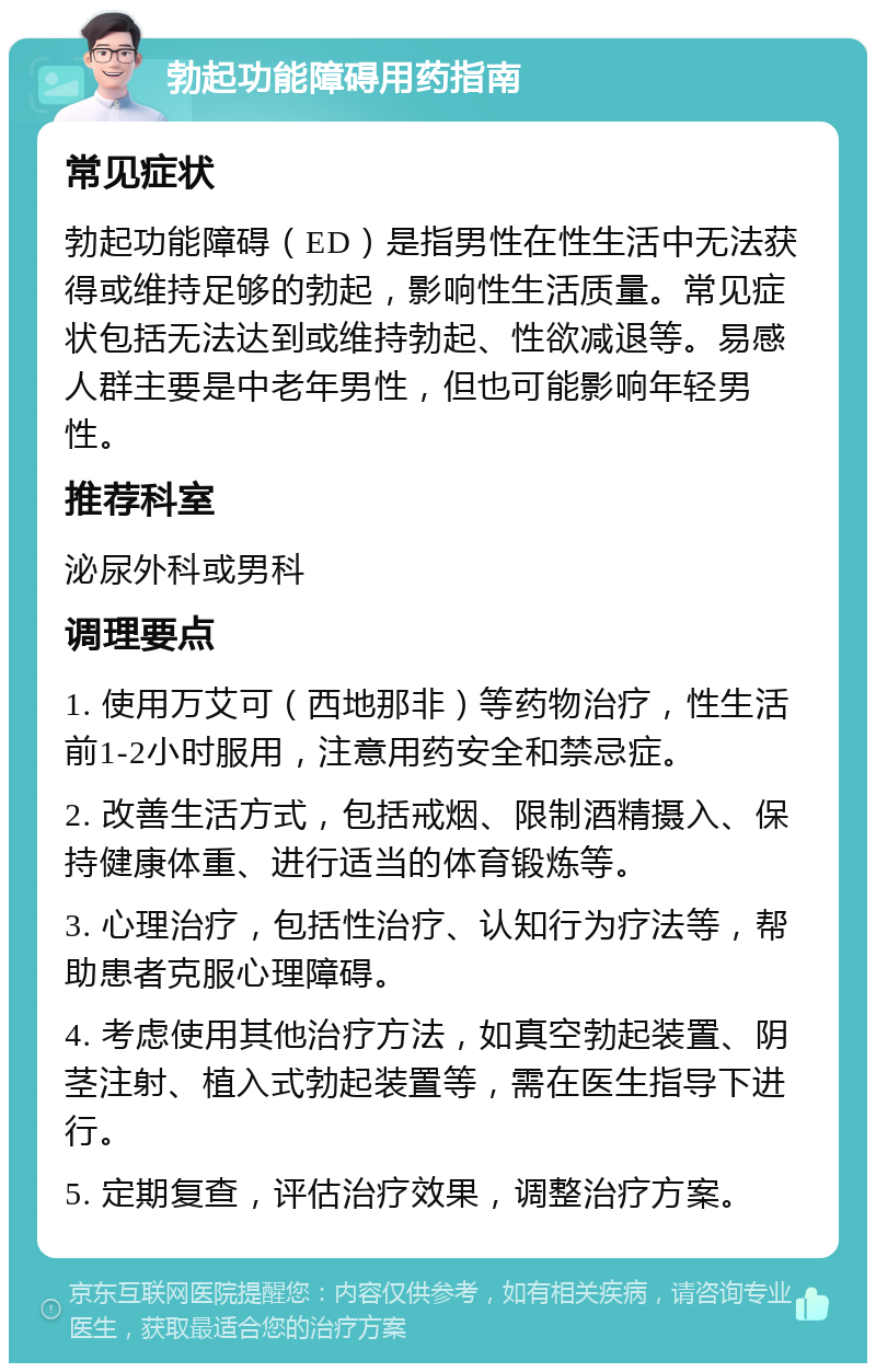 勃起功能障碍用药指南 常见症状 勃起功能障碍（ED）是指男性在性生活中无法获得或维持足够的勃起，影响性生活质量。常见症状包括无法达到或维持勃起、性欲减退等。易感人群主要是中老年男性，但也可能影响年轻男性。 推荐科室 泌尿外科或男科 调理要点 1. 使用万艾可（西地那非）等药物治疗，性生活前1-2小时服用，注意用药安全和禁忌症。 2. 改善生活方式，包括戒烟、限制酒精摄入、保持健康体重、进行适当的体育锻炼等。 3. 心理治疗，包括性治疗、认知行为疗法等，帮助患者克服心理障碍。 4. 考虑使用其他治疗方法，如真空勃起装置、阴茎注射、植入式勃起装置等，需在医生指导下进行。 5. 定期复查，评估治疗效果，调整治疗方案。