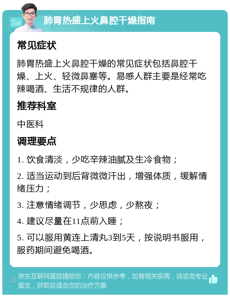 肺胃热盛上火鼻腔干燥指南 常见症状 肺胃热盛上火鼻腔干燥的常见症状包括鼻腔干燥、上火、轻微鼻塞等。易感人群主要是经常吃辣喝酒、生活不规律的人群。 推荐科室 中医科 调理要点 1. 饮食清淡，少吃辛辣油腻及生冷食物； 2. 适当运动到后背微微汗出，增强体质，缓解情绪压力； 3. 注意情绪调节，少思虑，少熬夜； 4. 建议尽量在11点前入睡； 5. 可以服用黄连上清丸3到5天，按说明书服用，服药期间避免喝酒。