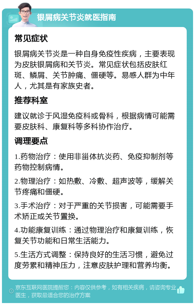 银屑病关节炎就医指南 常见症状 银屑病关节炎是一种自身免疫性疾病，主要表现为皮肤银屑病和关节炎。常见症状包括皮肤红斑、鳞屑、关节肿痛、僵硬等。易感人群为中年人，尤其是有家族史者。 推荐科室 建议就诊于风湿免疫科或骨科，根据病情可能需要皮肤科、康复科等多科协作治疗。 调理要点 1.药物治疗：使用非甾体抗炎药、免疫抑制剂等药物控制病情。 2.物理治疗：如热敷、冷敷、超声波等，缓解关节疼痛和僵硬。 3.手术治疗：对于严重的关节损害，可能需要手术矫正或关节置换。 4.功能康复训练：通过物理治疗和康复训练，恢复关节功能和日常生活能力。 5.生活方式调整：保持良好的生活习惯，避免过度劳累和精神压力，注意皮肤护理和营养均衡。