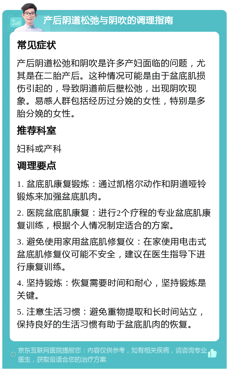 产后阴道松弛与阴吹的调理指南 常见症状 产后阴道松弛和阴吹是许多产妇面临的问题，尤其是在二胎产后。这种情况可能是由于盆底肌损伤引起的，导致阴道前后壁松弛，出现阴吹现象。易感人群包括经历过分娩的女性，特别是多胎分娩的女性。 推荐科室 妇科或产科 调理要点 1. 盆底肌康复锻炼：通过凯格尔动作和阴道哑铃锻炼来加强盆底肌肉。 2. 医院盆底肌康复：进行2个疗程的专业盆底肌康复训练，根据个人情况制定适合的方案。 3. 避免使用家用盆底肌修复仪：在家使用电击式盆底肌修复仪可能不安全，建议在医生指导下进行康复训练。 4. 坚持锻炼：恢复需要时间和耐心，坚持锻炼是关键。 5. 注意生活习惯：避免重物提取和长时间站立，保持良好的生活习惯有助于盆底肌肉的恢复。