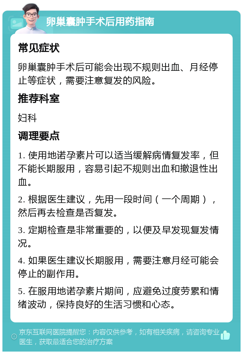 卵巢囊肿手术后用药指南 常见症状 卵巢囊肿手术后可能会出现不规则出血、月经停止等症状，需要注意复发的风险。 推荐科室 妇科 调理要点 1. 使用地诺孕素片可以适当缓解病情复发率，但不能长期服用，容易引起不规则出血和撤退性出血。 2. 根据医生建议，先用一段时间（一个周期），然后再去检查是否复发。 3. 定期检查是非常重要的，以便及早发现复发情况。 4. 如果医生建议长期服用，需要注意月经可能会停止的副作用。 5. 在服用地诺孕素片期间，应避免过度劳累和情绪波动，保持良好的生活习惯和心态。