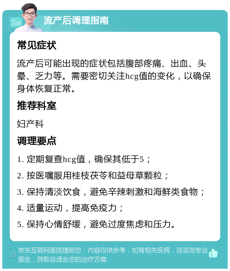 流产后调理指南 常见症状 流产后可能出现的症状包括腹部疼痛、出血、头晕、乏力等。需要密切关注hcg值的变化，以确保身体恢复正常。 推荐科室 妇产科 调理要点 1. 定期复查hcg值，确保其低于5； 2. 按医嘱服用桂枝茯苓和益母草颗粒； 3. 保持清淡饮食，避免辛辣刺激和海鲜类食物； 4. 适量运动，提高免疫力； 5. 保持心情舒缓，避免过度焦虑和压力。