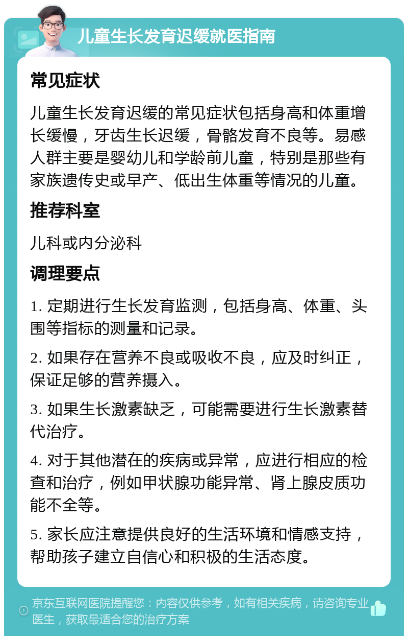 儿童生长发育迟缓就医指南 常见症状 儿童生长发育迟缓的常见症状包括身高和体重增长缓慢，牙齿生长迟缓，骨骼发育不良等。易感人群主要是婴幼儿和学龄前儿童，特别是那些有家族遗传史或早产、低出生体重等情况的儿童。 推荐科室 儿科或内分泌科 调理要点 1. 定期进行生长发育监测，包括身高、体重、头围等指标的测量和记录。 2. 如果存在营养不良或吸收不良，应及时纠正，保证足够的营养摄入。 3. 如果生长激素缺乏，可能需要进行生长激素替代治疗。 4. 对于其他潜在的疾病或异常，应进行相应的检查和治疗，例如甲状腺功能异常、肾上腺皮质功能不全等。 5. 家长应注意提供良好的生活环境和情感支持，帮助孩子建立自信心和积极的生活态度。