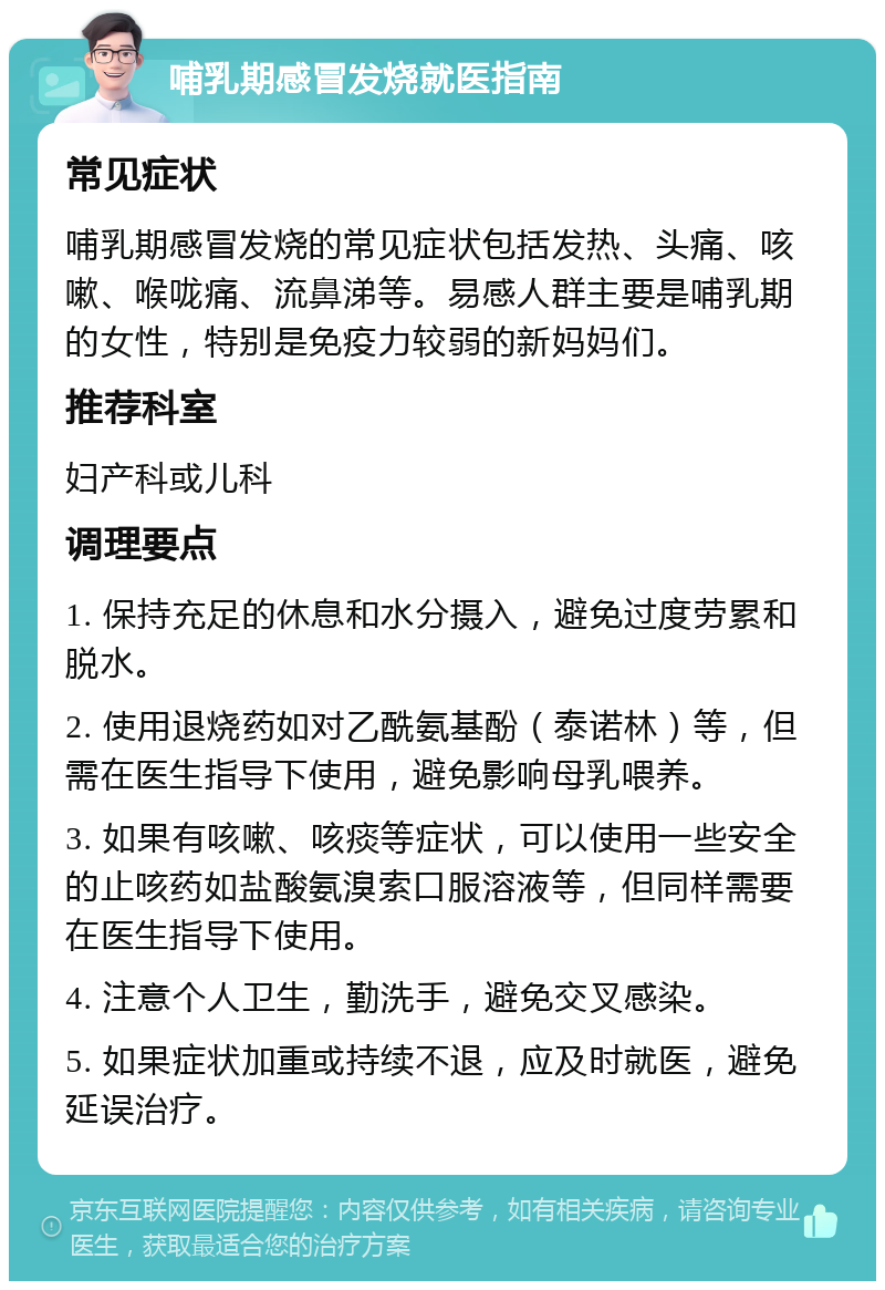 哺乳期感冒发烧就医指南 常见症状 哺乳期感冒发烧的常见症状包括发热、头痛、咳嗽、喉咙痛、流鼻涕等。易感人群主要是哺乳期的女性，特别是免疫力较弱的新妈妈们。 推荐科室 妇产科或儿科 调理要点 1. 保持充足的休息和水分摄入，避免过度劳累和脱水。 2. 使用退烧药如对乙酰氨基酚（泰诺林）等，但需在医生指导下使用，避免影响母乳喂养。 3. 如果有咳嗽、咳痰等症状，可以使用一些安全的止咳药如盐酸氨溴索口服溶液等，但同样需要在医生指导下使用。 4. 注意个人卫生，勤洗手，避免交叉感染。 5. 如果症状加重或持续不退，应及时就医，避免延误治疗。