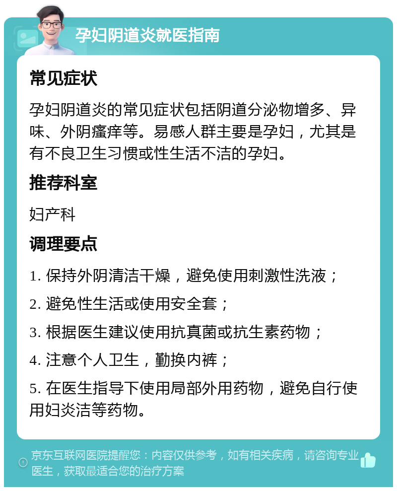 孕妇阴道炎就医指南 常见症状 孕妇阴道炎的常见症状包括阴道分泌物增多、异味、外阴瘙痒等。易感人群主要是孕妇，尤其是有不良卫生习惯或性生活不洁的孕妇。 推荐科室 妇产科 调理要点 1. 保持外阴清洁干燥，避免使用刺激性洗液； 2. 避免性生活或使用安全套； 3. 根据医生建议使用抗真菌或抗生素药物； 4. 注意个人卫生，勤换内裤； 5. 在医生指导下使用局部外用药物，避免自行使用妇炎洁等药物。