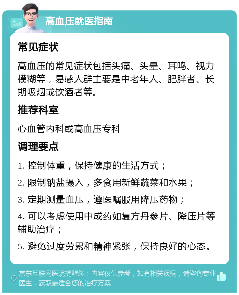 高血压就医指南 常见症状 高血压的常见症状包括头痛、头晕、耳鸣、视力模糊等，易感人群主要是中老年人、肥胖者、长期吸烟或饮酒者等。 推荐科室 心血管内科或高血压专科 调理要点 1. 控制体重，保持健康的生活方式； 2. 限制钠盐摄入，多食用新鲜蔬菜和水果； 3. 定期测量血压，遵医嘱服用降压药物； 4. 可以考虑使用中成药如复方丹参片、降压片等辅助治疗； 5. 避免过度劳累和精神紧张，保持良好的心态。