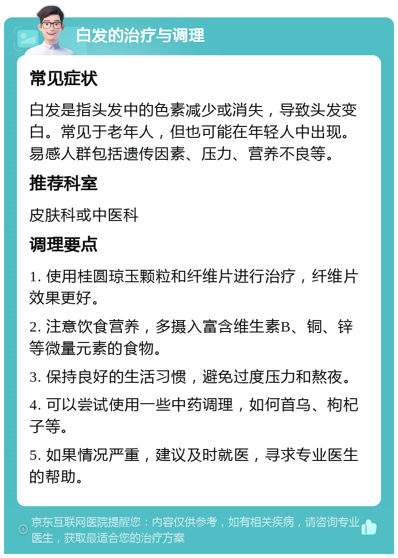 白发的治疗与调理 常见症状 白发是指头发中的色素减少或消失，导致头发变白。常见于老年人，但也可能在年轻人中出现。易感人群包括遗传因素、压力、营养不良等。 推荐科室 皮肤科或中医科 调理要点 1. 使用桂圆琼玉颗粒和纤维片进行治疗，纤维片效果更好。 2. 注意饮食营养，多摄入富含维生素B、铜、锌等微量元素的食物。 3. 保持良好的生活习惯，避免过度压力和熬夜。 4. 可以尝试使用一些中药调理，如何首乌、枸杞子等。 5. 如果情况严重，建议及时就医，寻求专业医生的帮助。