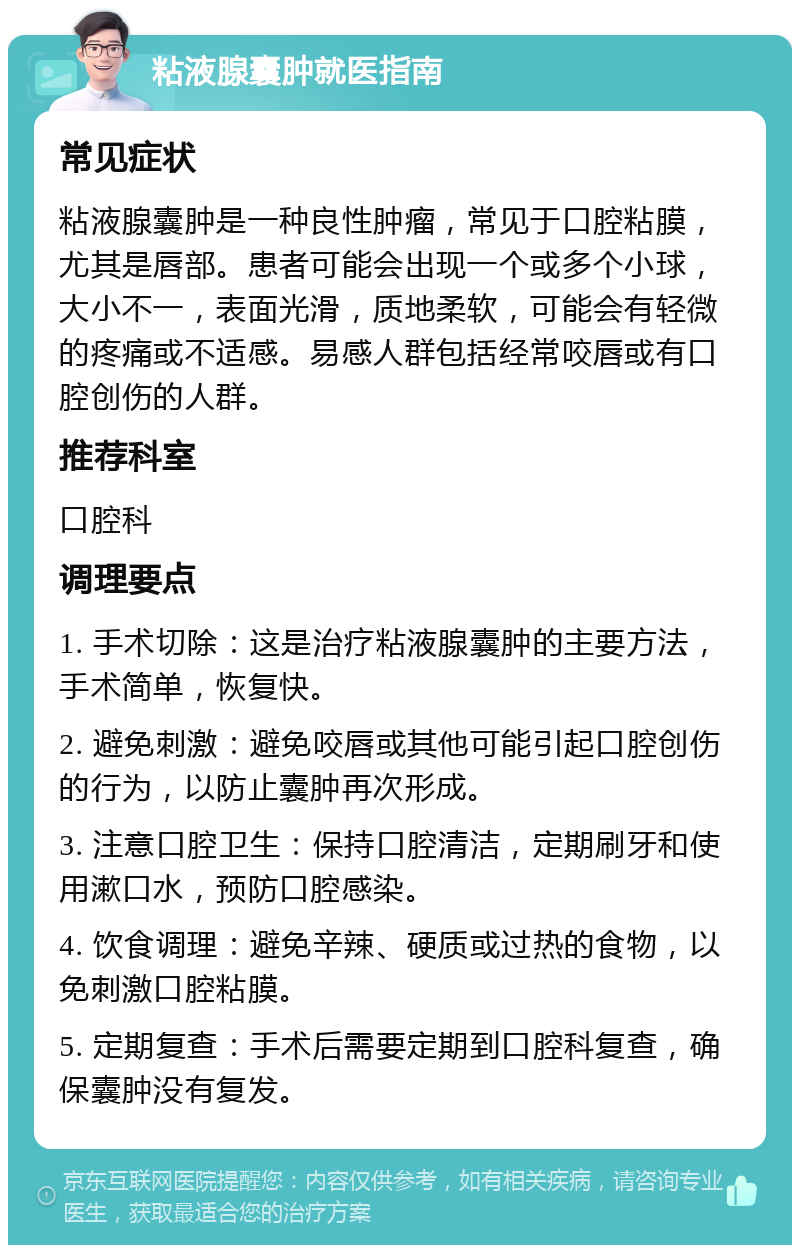 粘液腺囊肿就医指南 常见症状 粘液腺囊肿是一种良性肿瘤，常见于口腔粘膜，尤其是唇部。患者可能会出现一个或多个小球，大小不一，表面光滑，质地柔软，可能会有轻微的疼痛或不适感。易感人群包括经常咬唇或有口腔创伤的人群。 推荐科室 口腔科 调理要点 1. 手术切除：这是治疗粘液腺囊肿的主要方法，手术简单，恢复快。 2. 避免刺激：避免咬唇或其他可能引起口腔创伤的行为，以防止囊肿再次形成。 3. 注意口腔卫生：保持口腔清洁，定期刷牙和使用漱口水，预防口腔感染。 4. 饮食调理：避免辛辣、硬质或过热的食物，以免刺激口腔粘膜。 5. 定期复查：手术后需要定期到口腔科复查，确保囊肿没有复发。