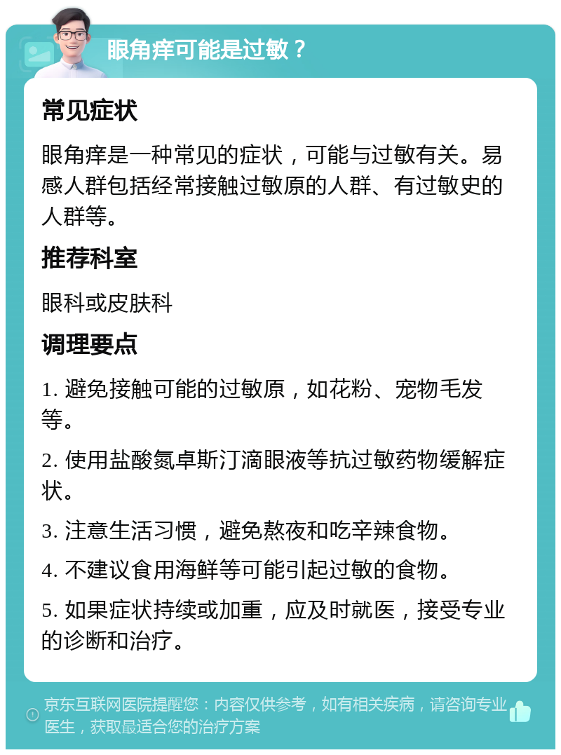 眼角痒可能是过敏？ 常见症状 眼角痒是一种常见的症状，可能与过敏有关。易感人群包括经常接触过敏原的人群、有过敏史的人群等。 推荐科室 眼科或皮肤科 调理要点 1. 避免接触可能的过敏原，如花粉、宠物毛发等。 2. 使用盐酸氮卓斯汀滴眼液等抗过敏药物缓解症状。 3. 注意生活习惯，避免熬夜和吃辛辣食物。 4. 不建议食用海鲜等可能引起过敏的食物。 5. 如果症状持续或加重，应及时就医，接受专业的诊断和治疗。