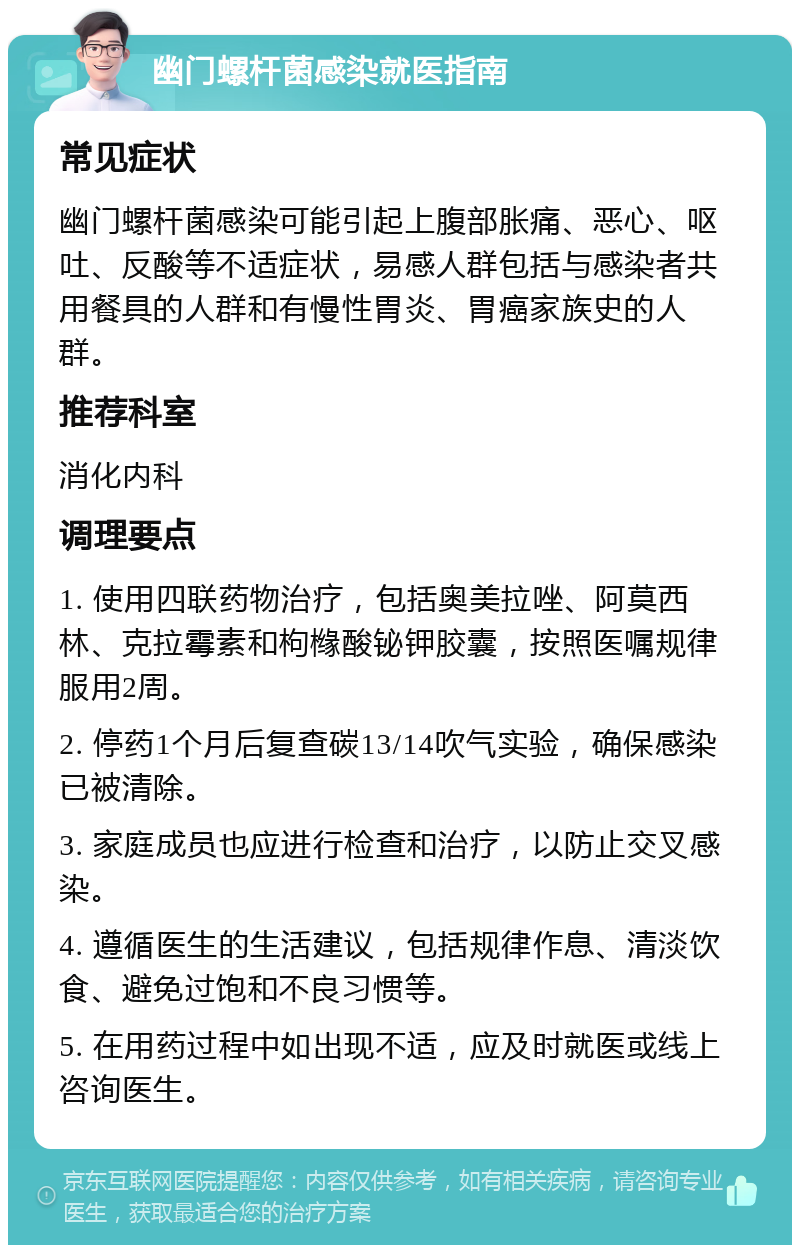 幽门螺杆菌感染就医指南 常见症状 幽门螺杆菌感染可能引起上腹部胀痛、恶心、呕吐、反酸等不适症状，易感人群包括与感染者共用餐具的人群和有慢性胃炎、胃癌家族史的人群。 推荐科室 消化内科 调理要点 1. 使用四联药物治疗，包括奥美拉唑、阿莫西林、克拉霉素和枸橼酸铋钾胶囊，按照医嘱规律服用2周。 2. 停药1个月后复查碳13/14吹气实验，确保感染已被清除。 3. 家庭成员也应进行检查和治疗，以防止交叉感染。 4. 遵循医生的生活建议，包括规律作息、清淡饮食、避免过饱和不良习惯等。 5. 在用药过程中如出现不适，应及时就医或线上咨询医生。