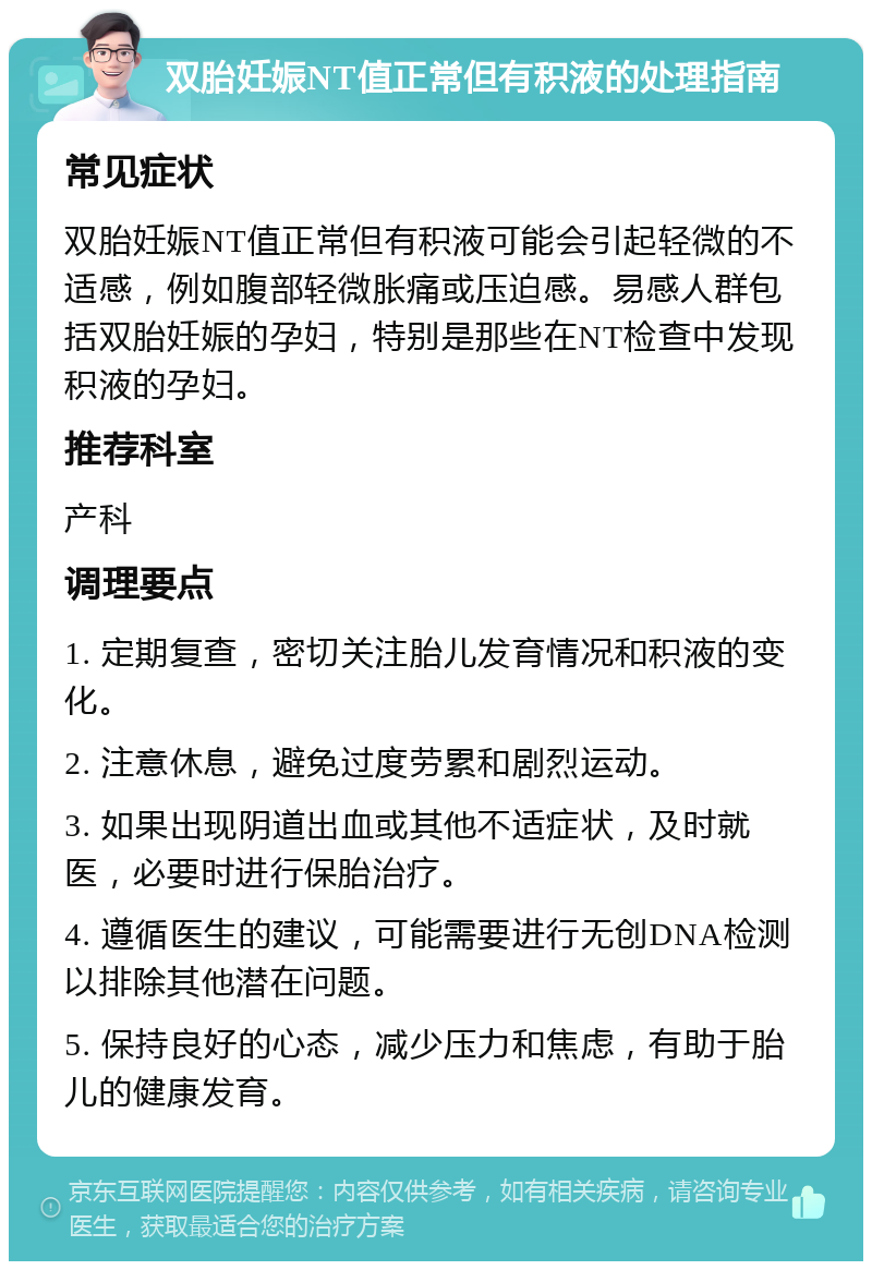 双胎妊娠NT值正常但有积液的处理指南 常见症状 双胎妊娠NT值正常但有积液可能会引起轻微的不适感，例如腹部轻微胀痛或压迫感。易感人群包括双胎妊娠的孕妇，特别是那些在NT检查中发现积液的孕妇。 推荐科室 产科 调理要点 1. 定期复查，密切关注胎儿发育情况和积液的变化。 2. 注意休息，避免过度劳累和剧烈运动。 3. 如果出现阴道出血或其他不适症状，及时就医，必要时进行保胎治疗。 4. 遵循医生的建议，可能需要进行无创DNA检测以排除其他潜在问题。 5. 保持良好的心态，减少压力和焦虑，有助于胎儿的健康发育。