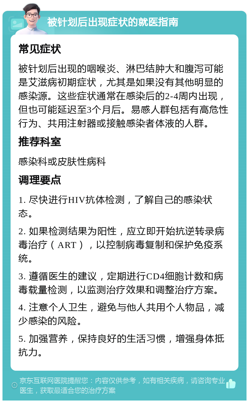 被针划后出现症状的就医指南 常见症状 被针划后出现的咽喉炎、淋巴结肿大和腹泻可能是艾滋病初期症状，尤其是如果没有其他明显的感染源。这些症状通常在感染后的2-4周内出现，但也可能延迟至3个月后。易感人群包括有高危性行为、共用注射器或接触感染者体液的人群。 推荐科室 感染科或皮肤性病科 调理要点 1. 尽快进行HIV抗体检测，了解自己的感染状态。 2. 如果检测结果为阳性，应立即开始抗逆转录病毒治疗（ART），以控制病毒复制和保护免疫系统。 3. 遵循医生的建议，定期进行CD4细胞计数和病毒载量检测，以监测治疗效果和调整治疗方案。 4. 注意个人卫生，避免与他人共用个人物品，减少感染的风险。 5. 加强营养，保持良好的生活习惯，增强身体抵抗力。