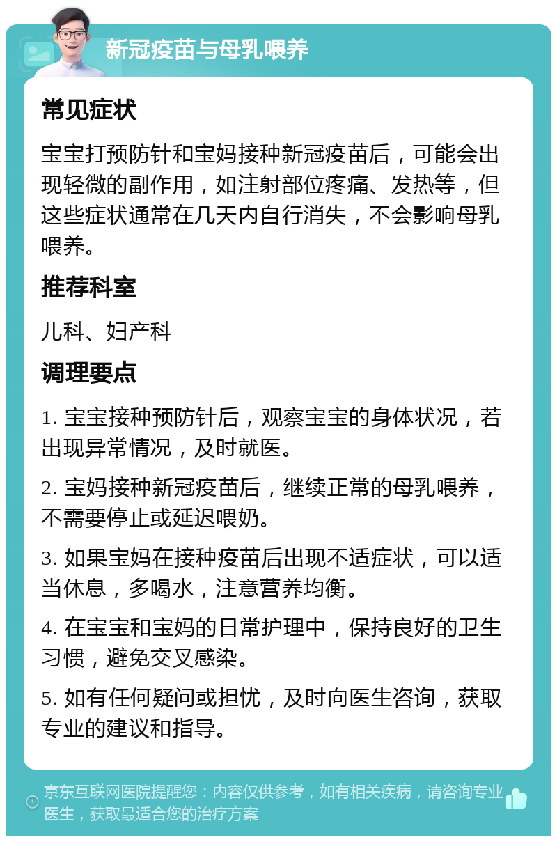 新冠疫苗与母乳喂养 常见症状 宝宝打预防针和宝妈接种新冠疫苗后，可能会出现轻微的副作用，如注射部位疼痛、发热等，但这些症状通常在几天内自行消失，不会影响母乳喂养。 推荐科室 儿科、妇产科 调理要点 1. 宝宝接种预防针后，观察宝宝的身体状况，若出现异常情况，及时就医。 2. 宝妈接种新冠疫苗后，继续正常的母乳喂养，不需要停止或延迟喂奶。 3. 如果宝妈在接种疫苗后出现不适症状，可以适当休息，多喝水，注意营养均衡。 4. 在宝宝和宝妈的日常护理中，保持良好的卫生习惯，避免交叉感染。 5. 如有任何疑问或担忧，及时向医生咨询，获取专业的建议和指导。