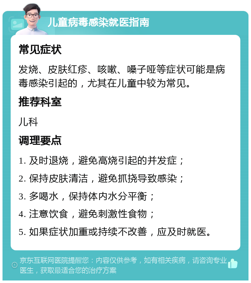 儿童病毒感染就医指南 常见症状 发烧、皮肤红疹、咳嗽、嗓子哑等症状可能是病毒感染引起的，尤其在儿童中较为常见。 推荐科室 儿科 调理要点 1. 及时退烧，避免高烧引起的并发症； 2. 保持皮肤清洁，避免抓挠导致感染； 3. 多喝水，保持体内水分平衡； 4. 注意饮食，避免刺激性食物； 5. 如果症状加重或持续不改善，应及时就医。