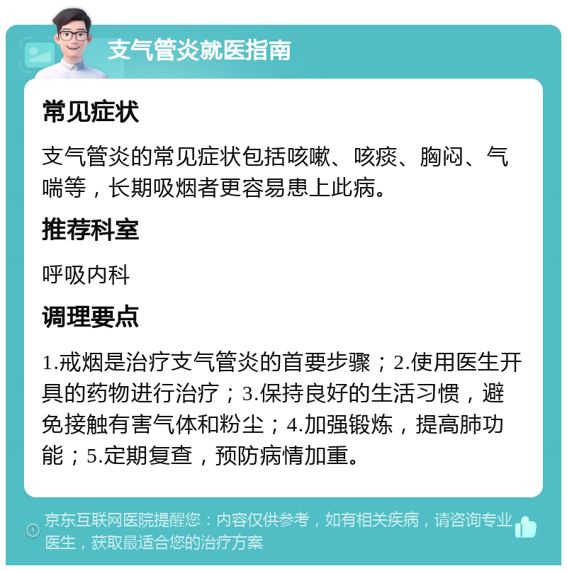 支气管炎就医指南 常见症状 支气管炎的常见症状包括咳嗽、咳痰、胸闷、气喘等，长期吸烟者更容易患上此病。 推荐科室 呼吸内科 调理要点 1.戒烟是治疗支气管炎的首要步骤；2.使用医生开具的药物进行治疗；3.保持良好的生活习惯，避免接触有害气体和粉尘；4.加强锻炼，提高肺功能；5.定期复查，预防病情加重。