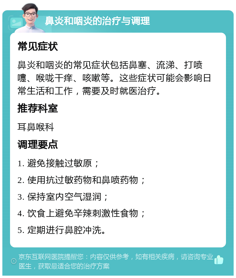 鼻炎和咽炎的治疗与调理 常见症状 鼻炎和咽炎的常见症状包括鼻塞、流涕、打喷嚏、喉咙干痒、咳嗽等。这些症状可能会影响日常生活和工作，需要及时就医治疗。 推荐科室 耳鼻喉科 调理要点 1. 避免接触过敏原； 2. 使用抗过敏药物和鼻喷药物； 3. 保持室内空气湿润； 4. 饮食上避免辛辣刺激性食物； 5. 定期进行鼻腔冲洗。