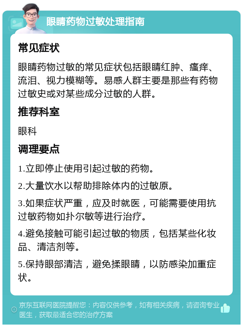 眼睛药物过敏处理指南 常见症状 眼睛药物过敏的常见症状包括眼睛红肿、瘙痒、流泪、视力模糊等。易感人群主要是那些有药物过敏史或对某些成分过敏的人群。 推荐科室 眼科 调理要点 1.立即停止使用引起过敏的药物。 2.大量饮水以帮助排除体内的过敏原。 3.如果症状严重，应及时就医，可能需要使用抗过敏药物如扑尔敏等进行治疗。 4.避免接触可能引起过敏的物质，包括某些化妆品、清洁剂等。 5.保持眼部清洁，避免揉眼睛，以防感染加重症状。