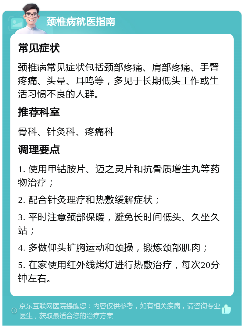 颈椎病就医指南 常见症状 颈椎病常见症状包括颈部疼痛、肩部疼痛、手臂疼痛、头晕、耳鸣等，多见于长期低头工作或生活习惯不良的人群。 推荐科室 骨科、针灸科、疼痛科 调理要点 1. 使用甲钴胺片、迈之灵片和抗骨质增生丸等药物治疗； 2. 配合针灸理疗和热敷缓解症状； 3. 平时注意颈部保暖，避免长时间低头、久坐久站； 4. 多做仰头扩胸运动和颈操，锻炼颈部肌肉； 5. 在家使用红外线烤灯进行热敷治疗，每次20分钟左右。