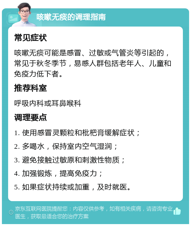 咳嗽无痰的调理指南 常见症状 咳嗽无痰可能是感冒、过敏或气管炎等引起的，常见于秋冬季节，易感人群包括老年人、儿童和免疫力低下者。 推荐科室 呼吸内科或耳鼻喉科 调理要点 1. 使用感冒灵颗粒和枇杷膏缓解症状； 2. 多喝水，保持室内空气湿润； 3. 避免接触过敏原和刺激性物质； 4. 加强锻炼，提高免疫力； 5. 如果症状持续或加重，及时就医。