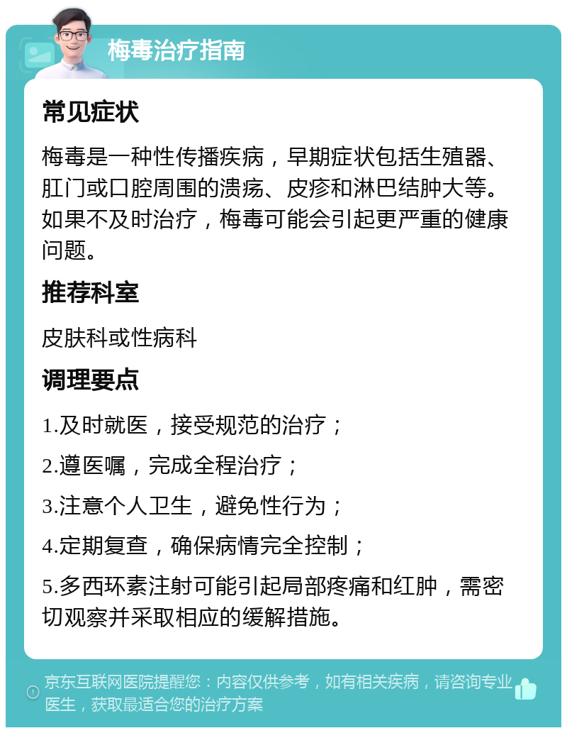 梅毒治疗指南 常见症状 梅毒是一种性传播疾病，早期症状包括生殖器、肛门或口腔周围的溃疡、皮疹和淋巴结肿大等。如果不及时治疗，梅毒可能会引起更严重的健康问题。 推荐科室 皮肤科或性病科 调理要点 1.及时就医，接受规范的治疗； 2.遵医嘱，完成全程治疗； 3.注意个人卫生，避免性行为； 4.定期复查，确保病情完全控制； 5.多西环素注射可能引起局部疼痛和红肿，需密切观察并采取相应的缓解措施。