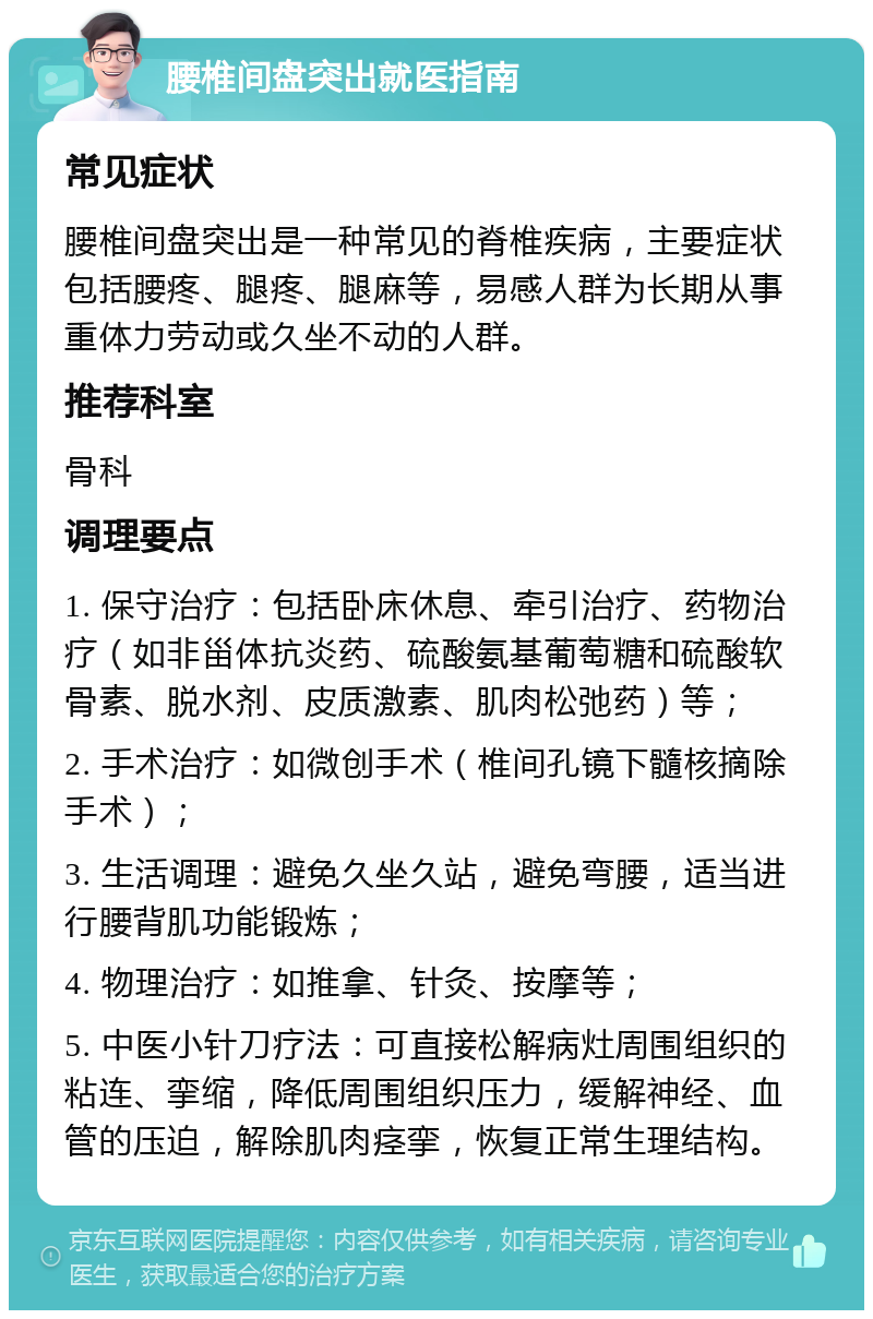 腰椎间盘突出就医指南 常见症状 腰椎间盘突出是一种常见的脊椎疾病，主要症状包括腰疼、腿疼、腿麻等，易感人群为长期从事重体力劳动或久坐不动的人群。 推荐科室 骨科 调理要点 1. 保守治疗：包括卧床休息、牵引治疗、药物治疗（如非甾体抗炎药、硫酸氨基葡萄糖和硫酸软骨素、脱水剂、皮质激素、肌肉松弛药）等； 2. 手术治疗：如微创手术（椎间孔镜下髓核摘除手术）； 3. 生活调理：避免久坐久站，避免弯腰，适当进行腰背肌功能锻炼； 4. 物理治疗：如推拿、针灸、按摩等； 5. 中医小针刀疗法：可直接松解病灶周围组织的粘连、挛缩，降低周围组织压力，缓解神经、血管的压迫，解除肌肉痉挛，恢复正常生理结构。