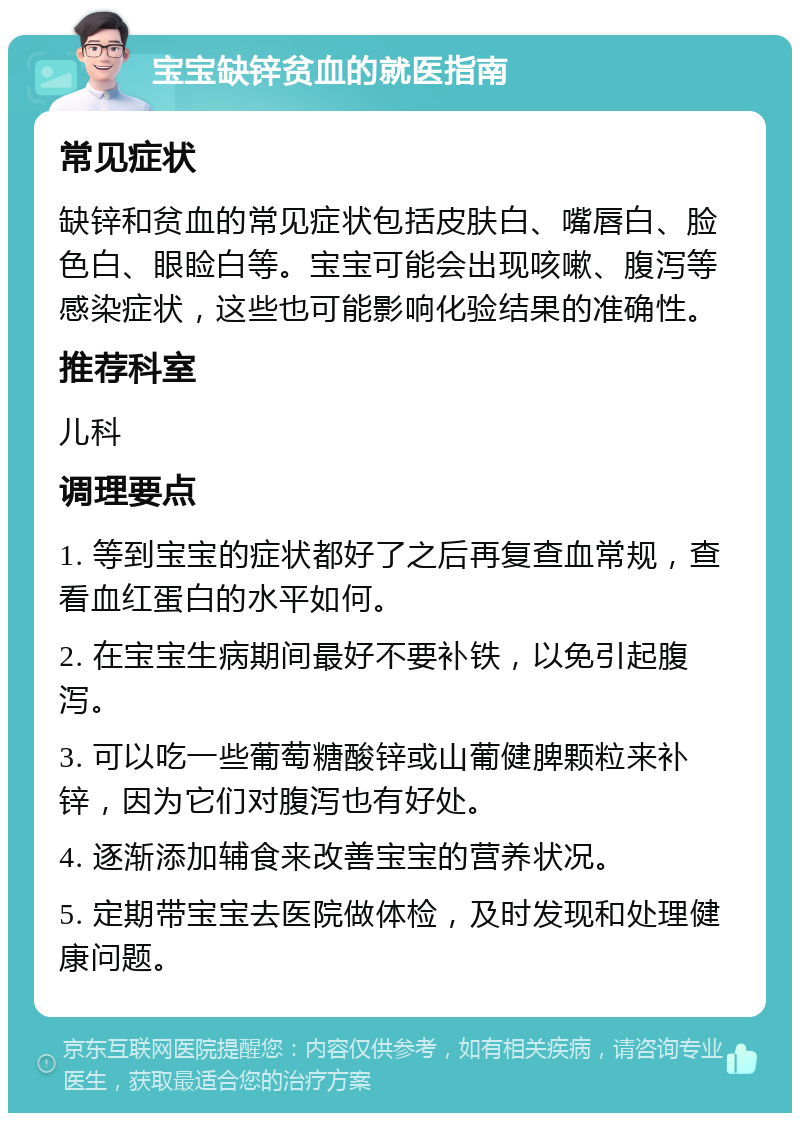 宝宝缺锌贫血的就医指南 常见症状 缺锌和贫血的常见症状包括皮肤白、嘴唇白、脸色白、眼睑白等。宝宝可能会出现咳嗽、腹泻等感染症状，这些也可能影响化验结果的准确性。 推荐科室 儿科 调理要点 1. 等到宝宝的症状都好了之后再复查血常规，查看血红蛋白的水平如何。 2. 在宝宝生病期间最好不要补铁，以免引起腹泻。 3. 可以吃一些葡萄糖酸锌或山葡健脾颗粒来补锌，因为它们对腹泻也有好处。 4. 逐渐添加辅食来改善宝宝的营养状况。 5. 定期带宝宝去医院做体检，及时发现和处理健康问题。