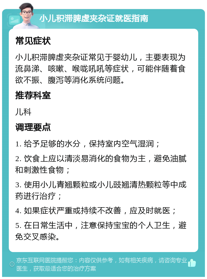 小儿积滞脾虚夹杂证就医指南 常见症状 小儿积滞脾虚夹杂证常见于婴幼儿，主要表现为流鼻涕、咳嗽、喉咙吼吼等症状，可能伴随着食欲不振、腹泻等消化系统问题。 推荐科室 儿科 调理要点 1. 给予足够的水分，保持室内空气湿润； 2. 饮食上应以清淡易消化的食物为主，避免油腻和刺激性食物； 3. 使用小儿青翘颗粒或小儿豉翘清热颗粒等中成药进行治疗； 4. 如果症状严重或持续不改善，应及时就医； 5. 在日常生活中，注意保持宝宝的个人卫生，避免交叉感染。