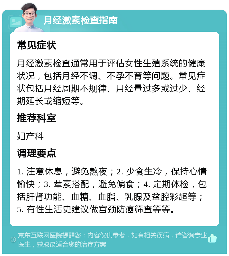 月经激素检查指南 常见症状 月经激素检查通常用于评估女性生殖系统的健康状况，包括月经不调、不孕不育等问题。常见症状包括月经周期不规律、月经量过多或过少、经期延长或缩短等。 推荐科室 妇产科 调理要点 1. 注意休息，避免熬夜；2. 少食生冷，保持心情愉快；3. 荤素搭配，避免偏食；4. 定期体检，包括肝肾功能、血糖、血脂、乳腺及盆腔彩超等；5. 有性生活史建议做宫颈防癌筛查等等。