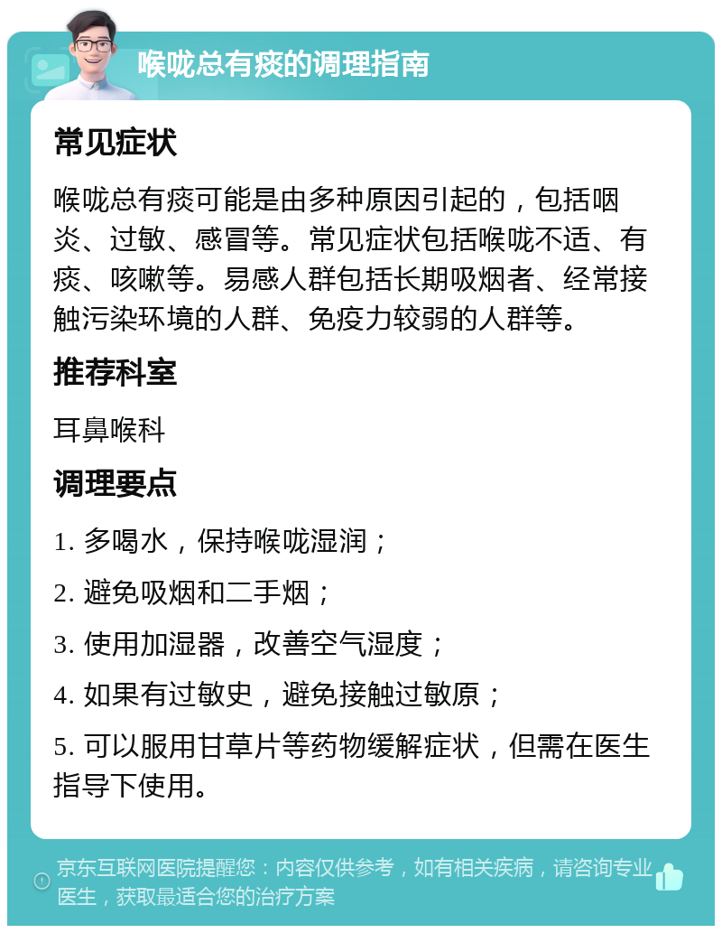 喉咙总有痰的调理指南 常见症状 喉咙总有痰可能是由多种原因引起的，包括咽炎、过敏、感冒等。常见症状包括喉咙不适、有痰、咳嗽等。易感人群包括长期吸烟者、经常接触污染环境的人群、免疫力较弱的人群等。 推荐科室 耳鼻喉科 调理要点 1. 多喝水，保持喉咙湿润； 2. 避免吸烟和二手烟； 3. 使用加湿器，改善空气湿度； 4. 如果有过敏史，避免接触过敏原； 5. 可以服用甘草片等药物缓解症状，但需在医生指导下使用。