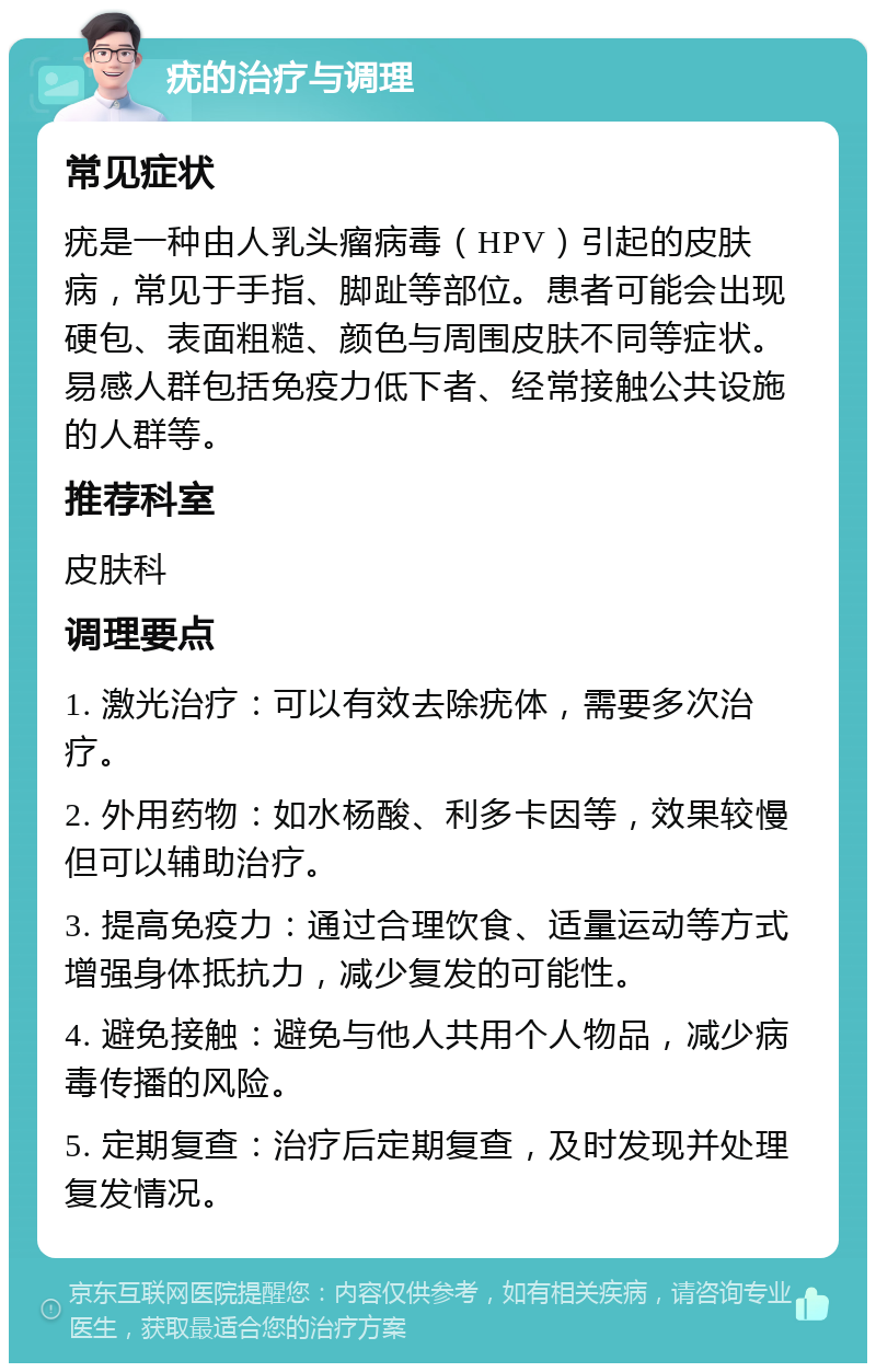 疣的治疗与调理 常见症状 疣是一种由人乳头瘤病毒（HPV）引起的皮肤病，常见于手指、脚趾等部位。患者可能会出现硬包、表面粗糙、颜色与周围皮肤不同等症状。易感人群包括免疫力低下者、经常接触公共设施的人群等。 推荐科室 皮肤科 调理要点 1. 激光治疗：可以有效去除疣体，需要多次治疗。 2. 外用药物：如水杨酸、利多卡因等，效果较慢但可以辅助治疗。 3. 提高免疫力：通过合理饮食、适量运动等方式增强身体抵抗力，减少复发的可能性。 4. 避免接触：避免与他人共用个人物品，减少病毒传播的风险。 5. 定期复查：治疗后定期复查，及时发现并处理复发情况。