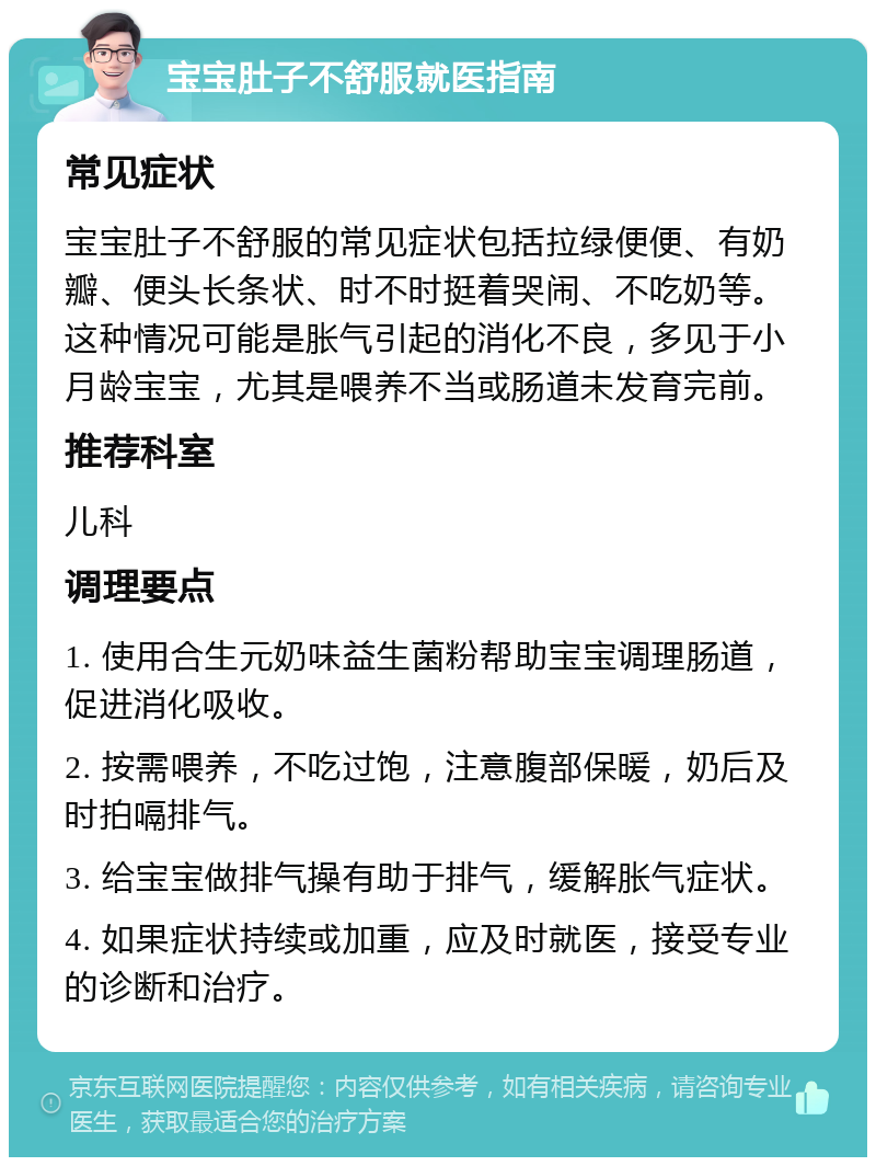 宝宝肚子不舒服就医指南 常见症状 宝宝肚子不舒服的常见症状包括拉绿便便、有奶瓣、便头长条状、时不时挺着哭闹、不吃奶等。这种情况可能是胀气引起的消化不良，多见于小月龄宝宝，尤其是喂养不当或肠道未发育完前。 推荐科室 儿科 调理要点 1. 使用合生元奶味益生菌粉帮助宝宝调理肠道，促进消化吸收。 2. 按需喂养，不吃过饱，注意腹部保暖，奶后及时拍嗝排气。 3. 给宝宝做排气操有助于排气，缓解胀气症状。 4. 如果症状持续或加重，应及时就医，接受专业的诊断和治疗。