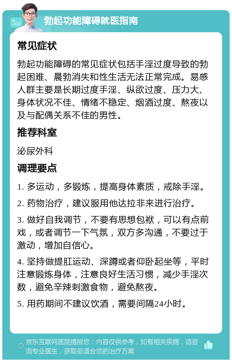 勃起功能障碍就医指南 常见症状 勃起功能障碍的常见症状包括手淫过度导致的勃起困难、晨勃消失和性生活无法正常完成。易感人群主要是长期过度手淫、纵欲过度、压力大、身体状况不佳、情绪不稳定、烟酒过度、熬夜以及与配偶关系不佳的男性。 推荐科室 泌尿外科 调理要点 1. 多运动，多锻炼，提高身体素质，戒除手淫。 2. 药物治疗，建议服用他达拉非来进行治疗。 3. 做好自我调节，不要有思想包袱，可以有点前戏，或者调节一下气氛，双方多沟通，不要过于激动，增加自信心。 4. 坚持做提肛运动、深蹲或者仰卧起坐等，平时注意锻炼身体，注意良好生活习惯，减少手淫次数，避免辛辣刺激食物，避免熬夜。 5. 用药期间不建议饮酒，需要间隔24小时。