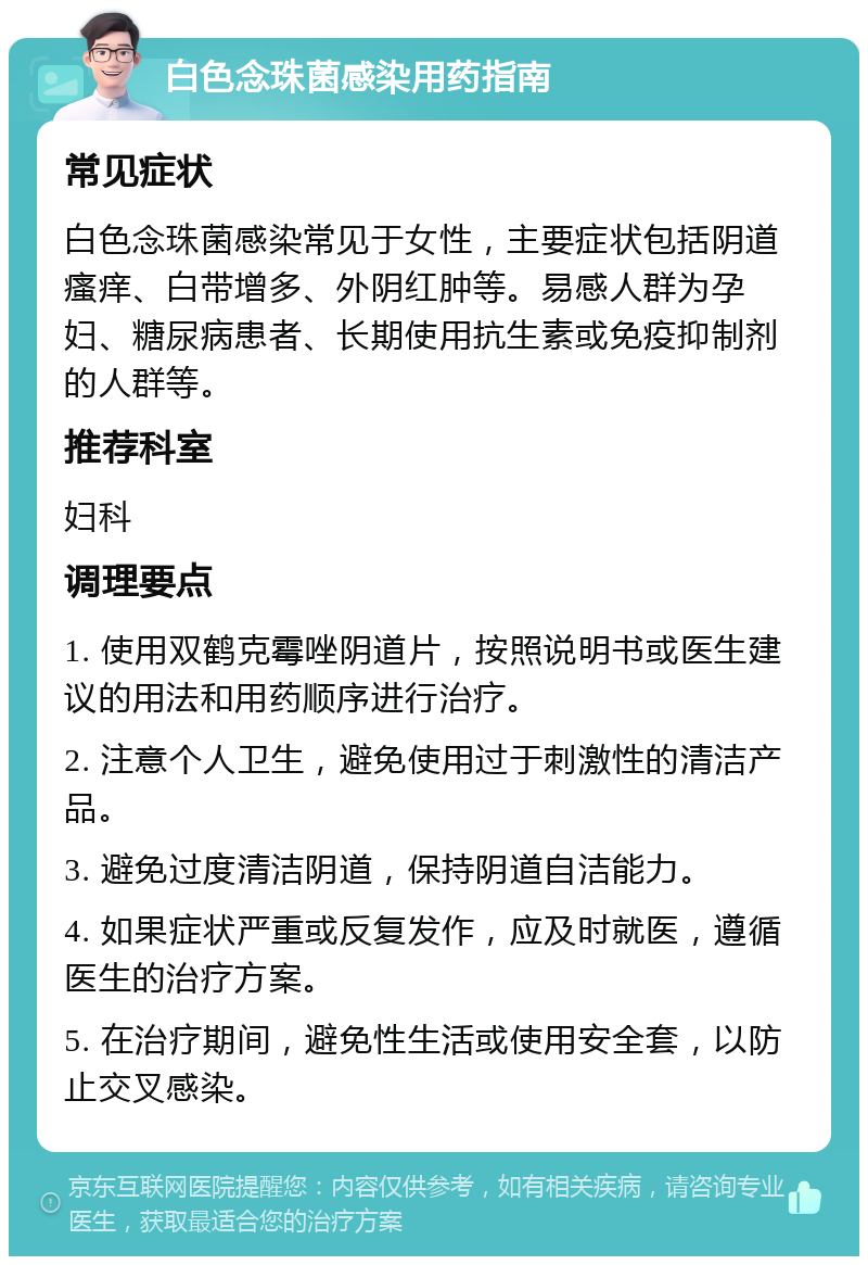 白色念珠菌感染用药指南 常见症状 白色念珠菌感染常见于女性，主要症状包括阴道瘙痒、白带增多、外阴红肿等。易感人群为孕妇、糖尿病患者、长期使用抗生素或免疫抑制剂的人群等。 推荐科室 妇科 调理要点 1. 使用双鹤克霉唑阴道片，按照说明书或医生建议的用法和用药顺序进行治疗。 2. 注意个人卫生，避免使用过于刺激性的清洁产品。 3. 避免过度清洁阴道，保持阴道自洁能力。 4. 如果症状严重或反复发作，应及时就医，遵循医生的治疗方案。 5. 在治疗期间，避免性生活或使用安全套，以防止交叉感染。