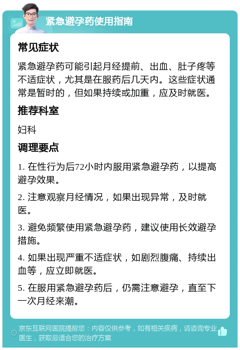 紧急避孕药使用指南 常见症状 紧急避孕药可能引起月经提前、出血、肚子疼等不适症状，尤其是在服药后几天内。这些症状通常是暂时的，但如果持续或加重，应及时就医。 推荐科室 妇科 调理要点 1. 在性行为后72小时内服用紧急避孕药，以提高避孕效果。 2. 注意观察月经情况，如果出现异常，及时就医。 3. 避免频繁使用紧急避孕药，建议使用长效避孕措施。 4. 如果出现严重不适症状，如剧烈腹痛、持续出血等，应立即就医。 5. 在服用紧急避孕药后，仍需注意避孕，直至下一次月经来潮。