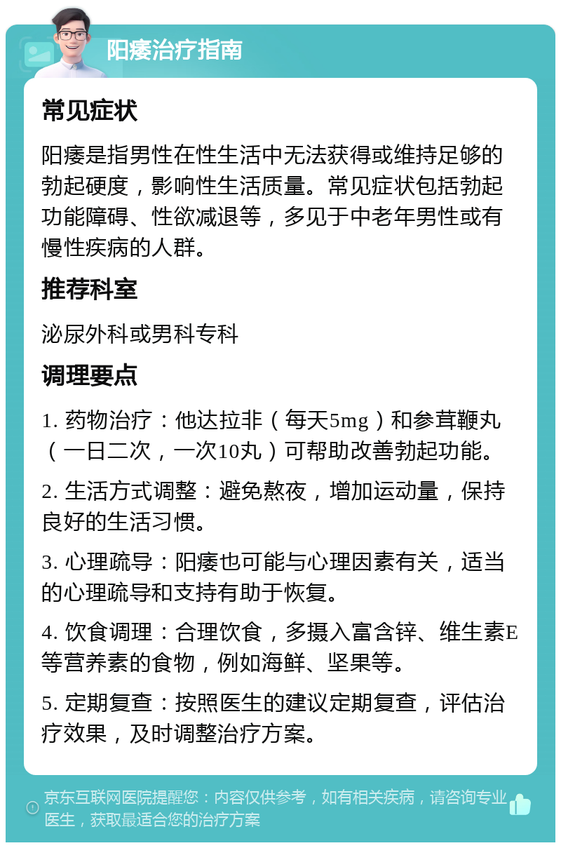 阳痿治疗指南 常见症状 阳痿是指男性在性生活中无法获得或维持足够的勃起硬度，影响性生活质量。常见症状包括勃起功能障碍、性欲减退等，多见于中老年男性或有慢性疾病的人群。 推荐科室 泌尿外科或男科专科 调理要点 1. 药物治疗：他达拉非（每天5mg）和参茸鞭丸（一日二次，一次10丸）可帮助改善勃起功能。 2. 生活方式调整：避免熬夜，增加运动量，保持良好的生活习惯。 3. 心理疏导：阳痿也可能与心理因素有关，适当的心理疏导和支持有助于恢复。 4. 饮食调理：合理饮食，多摄入富含锌、维生素E等营养素的食物，例如海鲜、坚果等。 5. 定期复查：按照医生的建议定期复查，评估治疗效果，及时调整治疗方案。