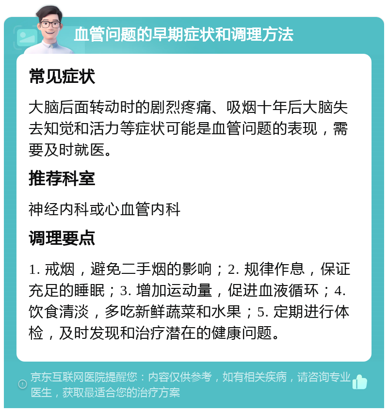 血管问题的早期症状和调理方法 常见症状 大脑后面转动时的剧烈疼痛、吸烟十年后大脑失去知觉和活力等症状可能是血管问题的表现，需要及时就医。 推荐科室 神经内科或心血管内科 调理要点 1. 戒烟，避免二手烟的影响；2. 规律作息，保证充足的睡眠；3. 增加运动量，促进血液循环；4. 饮食清淡，多吃新鲜蔬菜和水果；5. 定期进行体检，及时发现和治疗潜在的健康问题。