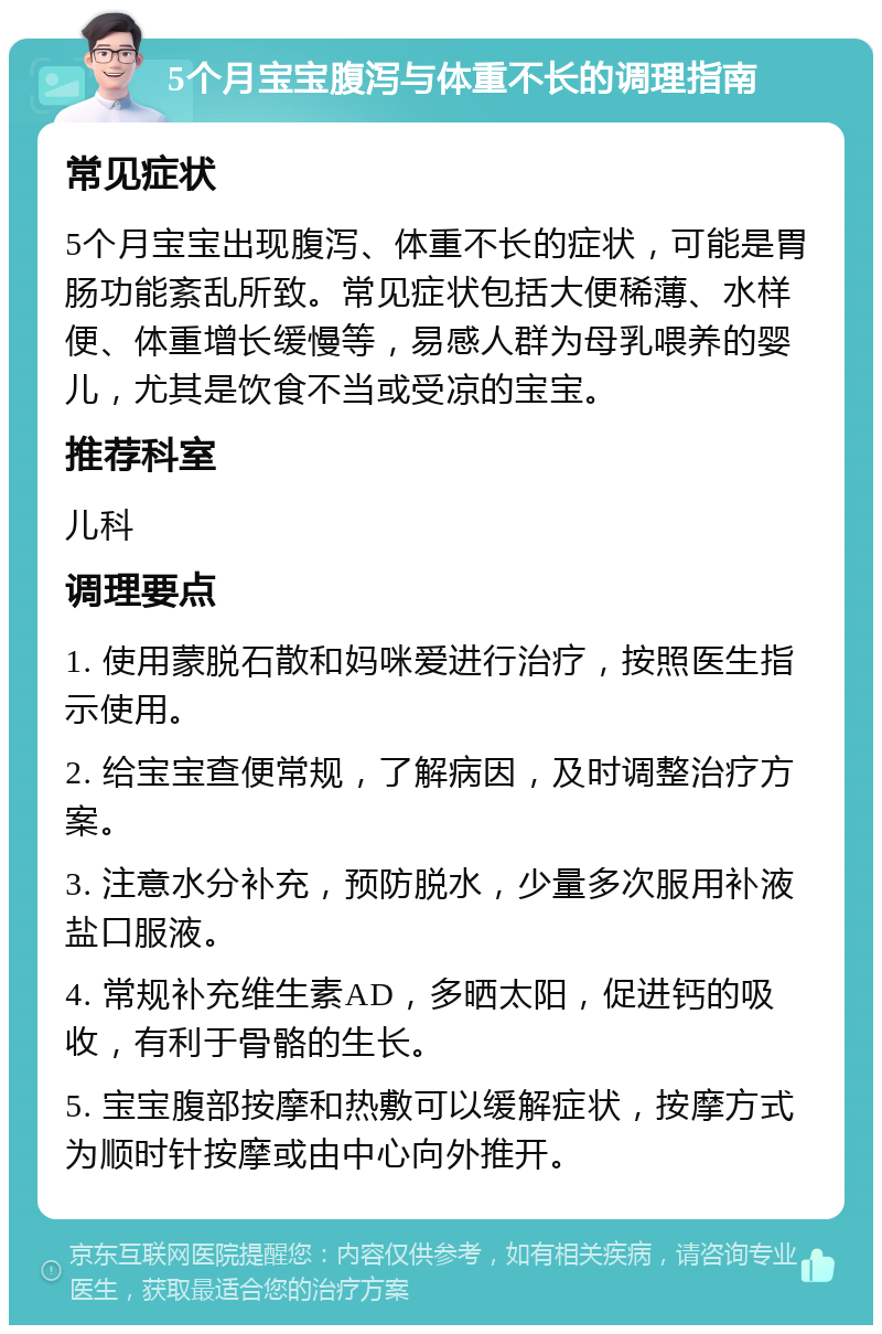 5个月宝宝腹泻与体重不长的调理指南 常见症状 5个月宝宝出现腹泻、体重不长的症状，可能是胃肠功能紊乱所致。常见症状包括大便稀薄、水样便、体重增长缓慢等，易感人群为母乳喂养的婴儿，尤其是饮食不当或受凉的宝宝。 推荐科室 儿科 调理要点 1. 使用蒙脱石散和妈咪爱进行治疗，按照医生指示使用。 2. 给宝宝查便常规，了解病因，及时调整治疗方案。 3. 注意水分补充，预防脱水，少量多次服用补液盐口服液。 4. 常规补充维生素AD，多晒太阳，促进钙的吸收，有利于骨骼的生长。 5. 宝宝腹部按摩和热敷可以缓解症状，按摩方式为顺时针按摩或由中心向外推开。