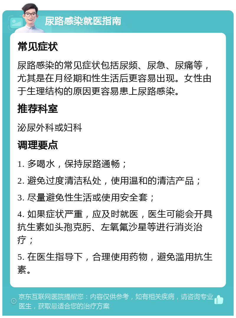 尿路感染就医指南 常见症状 尿路感染的常见症状包括尿频、尿急、尿痛等，尤其是在月经期和性生活后更容易出现。女性由于生理结构的原因更容易患上尿路感染。 推荐科室 泌尿外科或妇科 调理要点 1. 多喝水，保持尿路通畅； 2. 避免过度清洁私处，使用温和的清洁产品； 3. 尽量避免性生活或使用安全套； 4. 如果症状严重，应及时就医，医生可能会开具抗生素如头孢克肟、左氧氟沙星等进行消炎治疗； 5. 在医生指导下，合理使用药物，避免滥用抗生素。