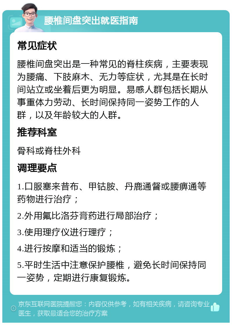 腰椎间盘突出就医指南 常见症状 腰椎间盘突出是一种常见的脊柱疾病，主要表现为腰痛、下肢麻木、无力等症状，尤其是在长时间站立或坐着后更为明显。易感人群包括长期从事重体力劳动、长时间保持同一姿势工作的人群，以及年龄较大的人群。 推荐科室 骨科或脊柱外科 调理要点 1.口服塞来昔布、甲钴胺、丹鹿通督或腰痹通等药物进行治疗； 2.外用氟比洛芬膏药进行局部治疗； 3.使用理疗仪进行理疗； 4.进行按摩和适当的锻炼； 5.平时生活中注意保护腰椎，避免长时间保持同一姿势，定期进行康复锻炼。