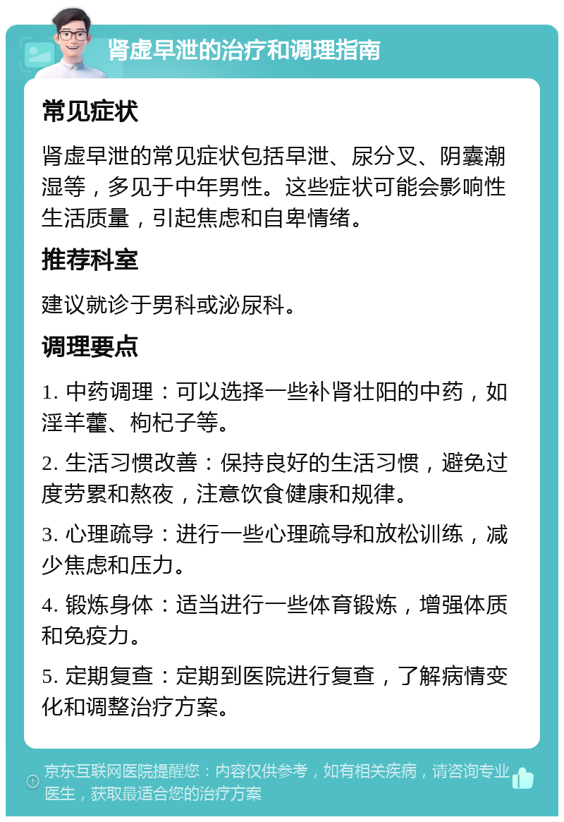 肾虚早泄的治疗和调理指南 常见症状 肾虚早泄的常见症状包括早泄、尿分叉、阴囊潮湿等，多见于中年男性。这些症状可能会影响性生活质量，引起焦虑和自卑情绪。 推荐科室 建议就诊于男科或泌尿科。 调理要点 1. 中药调理：可以选择一些补肾壮阳的中药，如淫羊藿、枸杞子等。 2. 生活习惯改善：保持良好的生活习惯，避免过度劳累和熬夜，注意饮食健康和规律。 3. 心理疏导：进行一些心理疏导和放松训练，减少焦虑和压力。 4. 锻炼身体：适当进行一些体育锻炼，增强体质和免疫力。 5. 定期复查：定期到医院进行复查，了解病情变化和调整治疗方案。