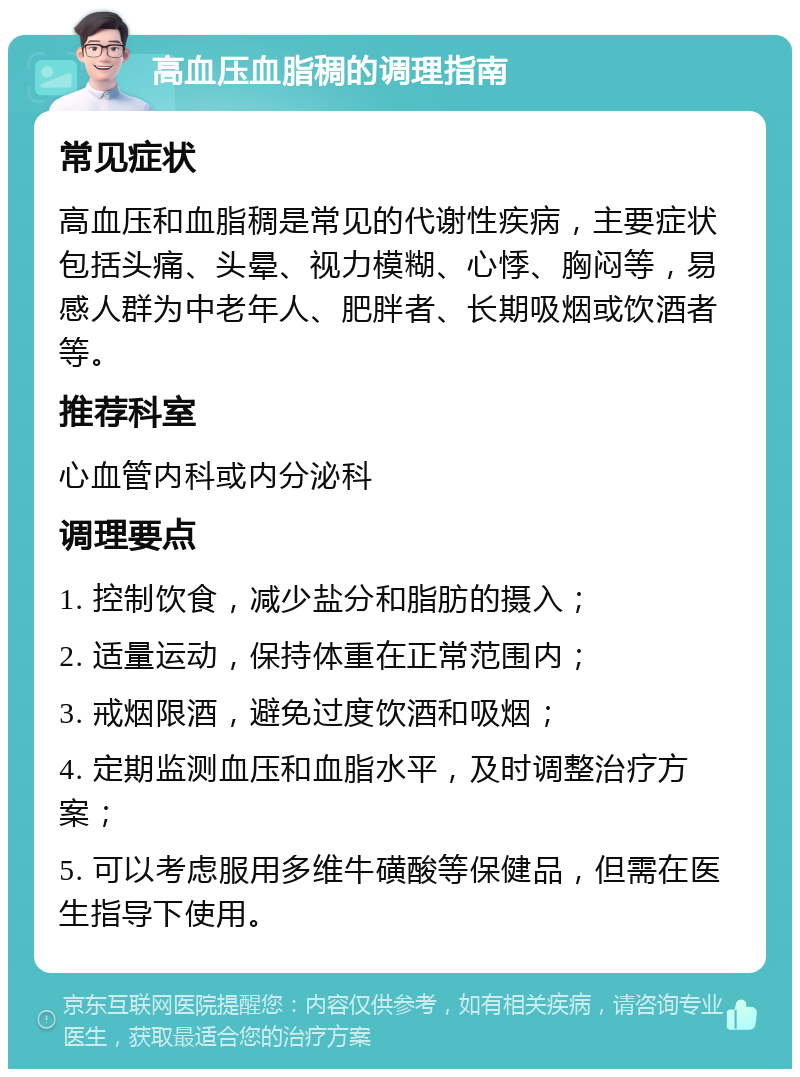 高血压血脂稠的调理指南 常见症状 高血压和血脂稠是常见的代谢性疾病，主要症状包括头痛、头晕、视力模糊、心悸、胸闷等，易感人群为中老年人、肥胖者、长期吸烟或饮酒者等。 推荐科室 心血管内科或内分泌科 调理要点 1. 控制饮食，减少盐分和脂肪的摄入； 2. 适量运动，保持体重在正常范围内； 3. 戒烟限酒，避免过度饮酒和吸烟； 4. 定期监测血压和血脂水平，及时调整治疗方案； 5. 可以考虑服用多维牛磺酸等保健品，但需在医生指导下使用。