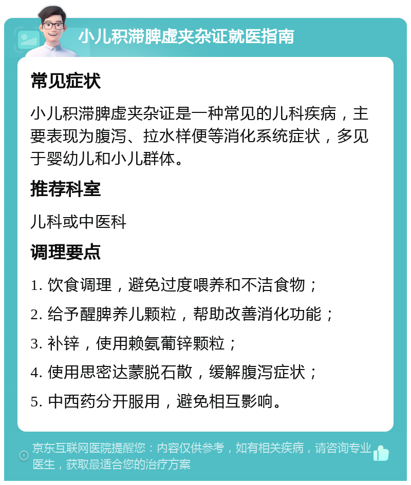 小儿积滞脾虚夹杂证就医指南 常见症状 小儿积滞脾虚夹杂证是一种常见的儿科疾病，主要表现为腹泻、拉水样便等消化系统症状，多见于婴幼儿和小儿群体。 推荐科室 儿科或中医科 调理要点 1. 饮食调理，避免过度喂养和不洁食物； 2. 给予醒脾养儿颗粒，帮助改善消化功能； 3. 补锌，使用赖氨葡锌颗粒； 4. 使用思密达蒙脱石散，缓解腹泻症状； 5. 中西药分开服用，避免相互影响。