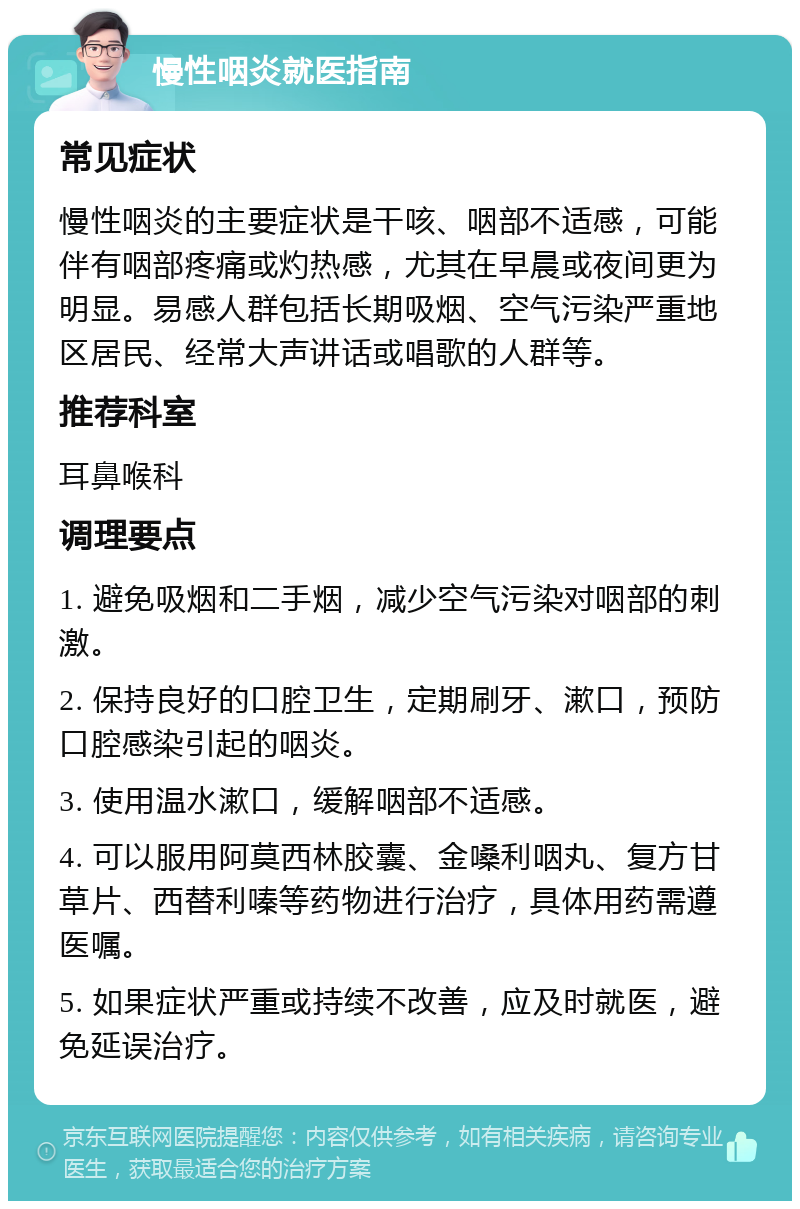 慢性咽炎就医指南 常见症状 慢性咽炎的主要症状是干咳、咽部不适感，可能伴有咽部疼痛或灼热感，尤其在早晨或夜间更为明显。易感人群包括长期吸烟、空气污染严重地区居民、经常大声讲话或唱歌的人群等。 推荐科室 耳鼻喉科 调理要点 1. 避免吸烟和二手烟，减少空气污染对咽部的刺激。 2. 保持良好的口腔卫生，定期刷牙、漱口，预防口腔感染引起的咽炎。 3. 使用温水漱口，缓解咽部不适感。 4. 可以服用阿莫西林胶囊、金嗓利咽丸、复方甘草片、西替利嗪等药物进行治疗，具体用药需遵医嘱。 5. 如果症状严重或持续不改善，应及时就医，避免延误治疗。