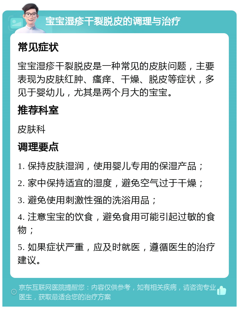 宝宝湿疹干裂脱皮的调理与治疗 常见症状 宝宝湿疹干裂脱皮是一种常见的皮肤问题，主要表现为皮肤红肿、瘙痒、干燥、脱皮等症状，多见于婴幼儿，尤其是两个月大的宝宝。 推荐科室 皮肤科 调理要点 1. 保持皮肤湿润，使用婴儿专用的保湿产品； 2. 家中保持适宜的湿度，避免空气过于干燥； 3. 避免使用刺激性强的洗浴用品； 4. 注意宝宝的饮食，避免食用可能引起过敏的食物； 5. 如果症状严重，应及时就医，遵循医生的治疗建议。